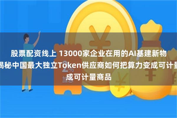 股票配资线上 13000家企业在用的AI基建新物种：揭秘中国最大独立Token供应商如何把算力变成可计量商品