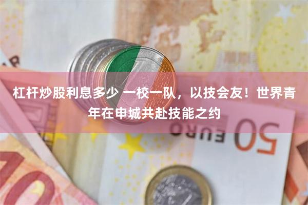 杠杆炒股利息多少 一校一队，以技会友！世界青年在申城共赴技能之约