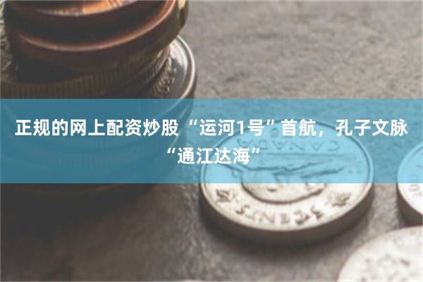 正规的网上配资炒股 “运河1号”首航，孔子文脉“通江达海”
