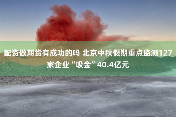 配资做期货有成功的吗 北京中秋假期重点监测127家企业“吸金”40.4亿元