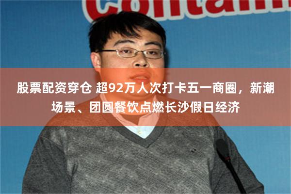 股票配资穿仓 超92万人次打卡五一商圈，新潮场景、团圆餐饮点燃长沙假日经济