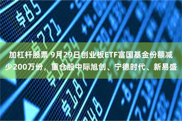加杠杆股票 9月29日创业板ETF富国基金份额减少200万份，重仓股中际旭创、宁德时代、新易盛