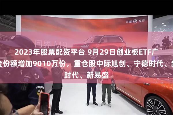 2023年股票配资平台 9月29日创业板ETF广发基金份额增加9010万份，重仓股中际旭创、宁德时代、新易盛