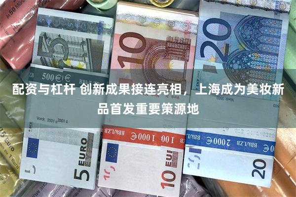 配资与杠杆 创新成果接连亮相，上海成为美妆新品首发重要策源地