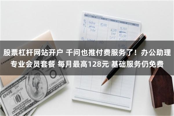股票杠杆网站开户 千问也推付费服务了！办公助理专业会员套餐 每月最高128元 基础服务仍免费