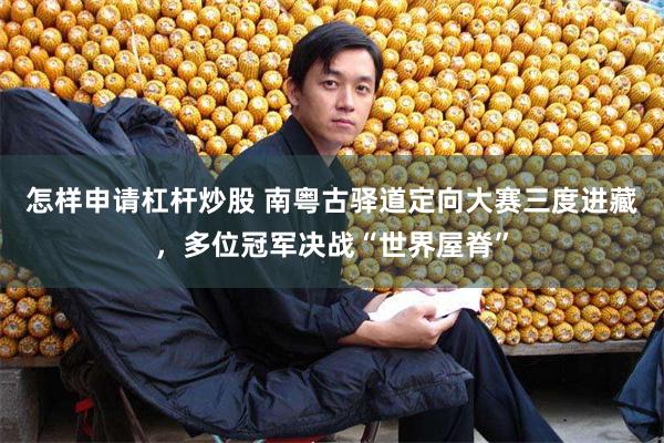 怎样申请杠杆炒股 南粤古驿道定向大赛三度进藏，多位冠军决战“世界屋脊”