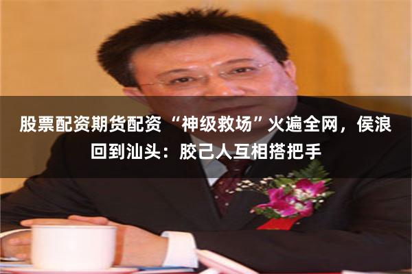 股票配资期货配资 “神级救场”火遍全网，侯浪回到汕头：胶己人互相搭把手