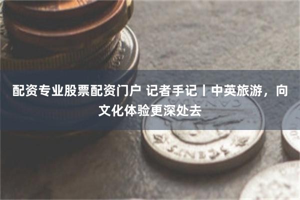 配资专业股票配资门户 记者手记丨中英旅游，向文化体验更深处去