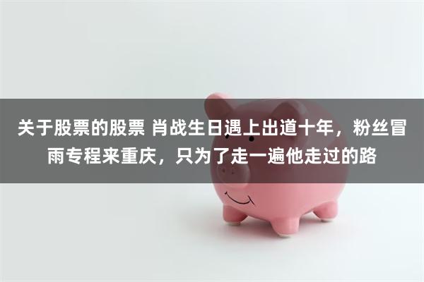 关于股票的股票 肖战生日遇上出道十年，粉丝冒雨专程来重庆，只为了走一遍他走过的路