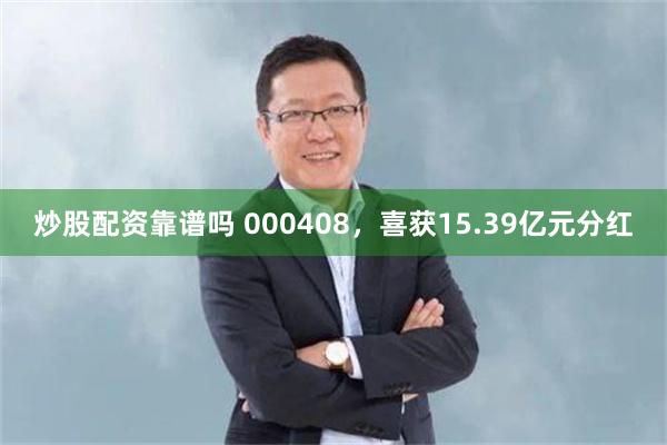 炒股配资靠谱吗 000408,喜获15.39亿元分红