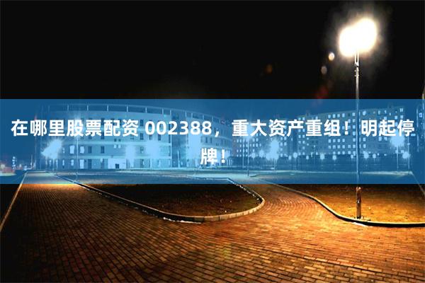 在哪里股票配资 002388，重大资产重组！明起停牌！