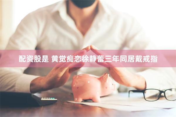 配资股是 黄觉痴恋徐静蕾三年同居戴戒指