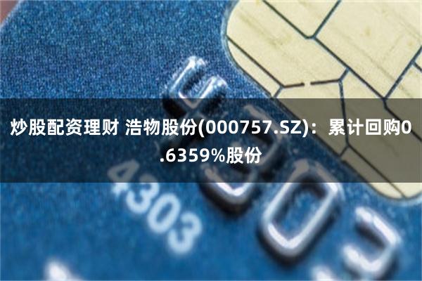 炒股配资理财 浩物股份(000757.SZ)：累计回购0.6359%股份