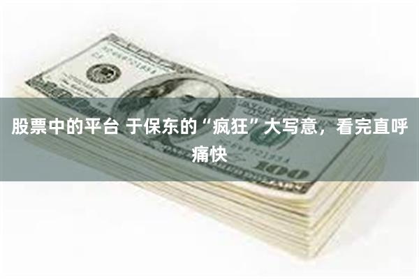 股票中的平台 于保东的“疯狂”大写意，看完直呼痛快