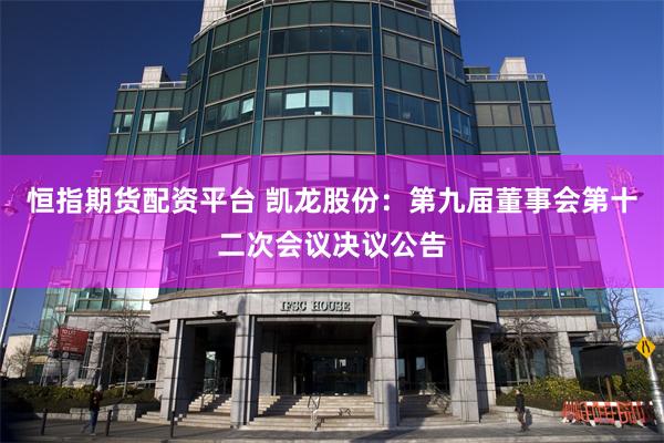 恒指期货配资平台 凯龙股份：第九届董事会第十二次会议决议公告