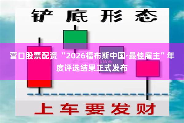 营口股票配资 “2026福布斯中国·最佳雇主”年度评选结果正式发布