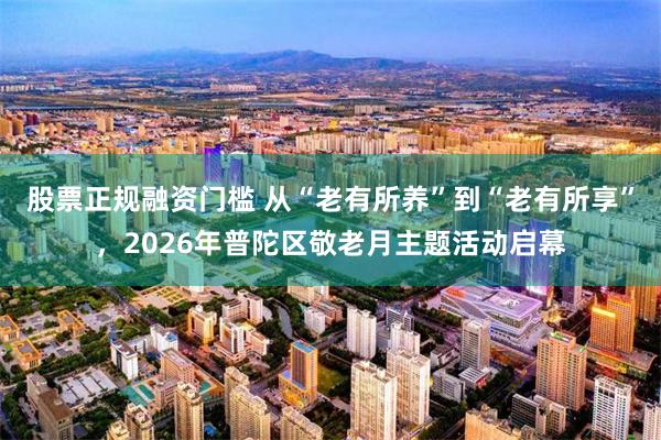 股票正规融资门槛 从“老有所养”到“老有所享”，2026年普陀区敬老月主题活动启幕